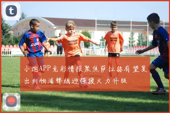 小炮APP竞彩情报聚焦萨拉赫有望复出利物浦锋线迎强援火力升级